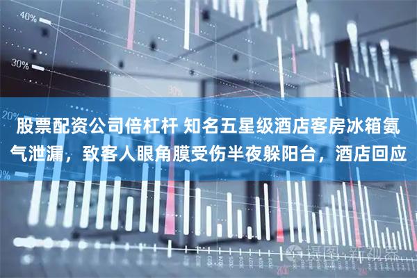 股票配资公司倍杠杆 知名五星级酒店客房冰箱氨气泄漏,致客人眼角膜受伤半夜躲阳台,酒店回应