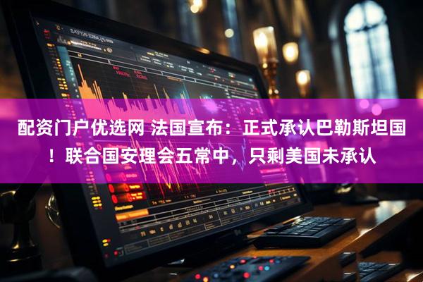 配资门户优选网 法国宣布：正式承认巴勒斯坦国！联合国安理会五常中，只剩美国未承认