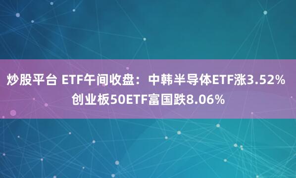 炒股平台 ETF午间收盘：中韩半导体ETF涨3.52% 创业板50ETF富国跌8.06%