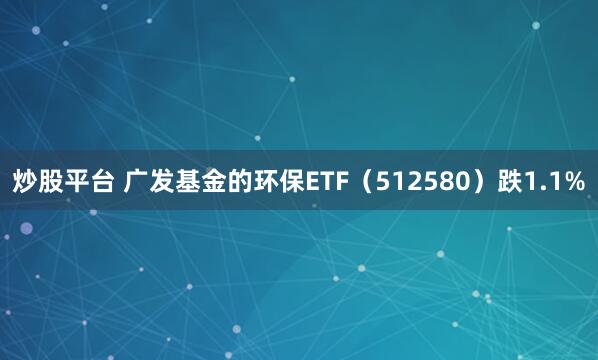 炒股平台 广发基金的环保ETF（512580）跌1.1%