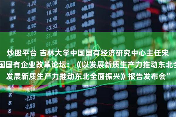 炒股平台 吉林大学中国国有经济研究中心主任宋冬林教授应邀参加“中国国有企业改革论坛：《以发展新质生产力推动东北全面振兴》报告发布会”