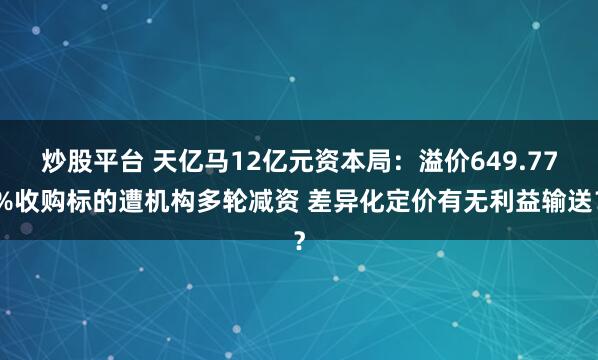 炒股平台 天亿马12亿元资本局:溢价649.77%收购标的遭机构多轮减资 差异化定价有无利益输送?