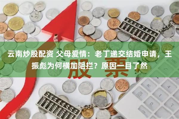 云南炒股配资 父母爱情：老丁递交结婚申请，王振彪为何横加阻拦？原因一目了然