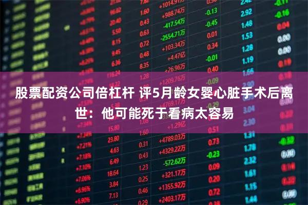 股票配资公司倍杠杆 评5月龄女婴心脏手术后离世：他可能死于看病太容易