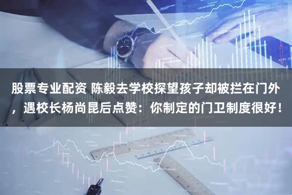 股票专业配资 陈毅去学校探望孩子却被拦在门外，遇校长杨尚昆后点赞：你制定的门卫制度很好！