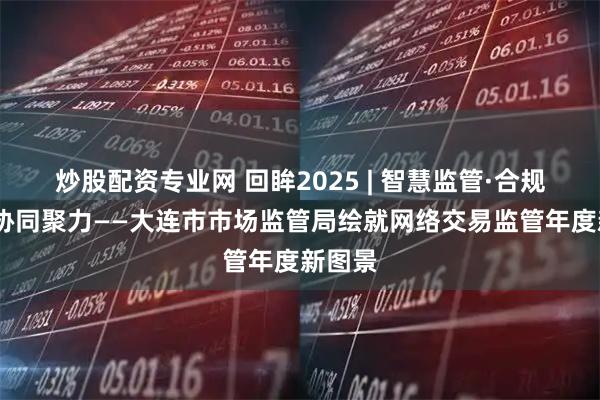 炒股配资专业网 回眸2025 | 智慧监管·合规筑基·协同聚力——大连市市场监管局绘就网络交易监管年度新图景