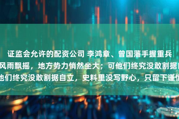 证监会允许的配资公司 李鸿章、曾国藩手握重兵，拉起团练乡勇；清廷风雨飘摇，地方势力悄然坐大；可他们终究没敢割据自立，史料里没写野心，只留下谨慎与权衡