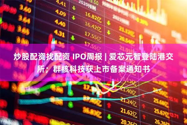 炒股配资找配资 IPO周报 | 爱芯元智登陆港交所；群核科技获上市备案通知书