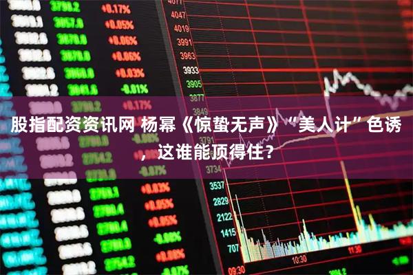 股指配资资讯网 杨幂《惊蛰无声》“美人计”色诱，这谁能顶得住？