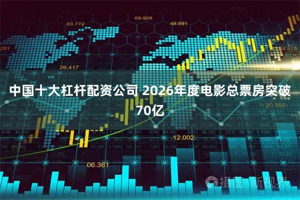 中国十大杠杆配资公司 2026年度电影总票房突破70亿