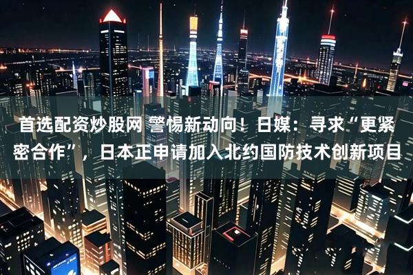 首选配资炒股网 警惕新动向！日媒：寻求“更紧密合作”，日本正申请加入北约国防技术创新项目