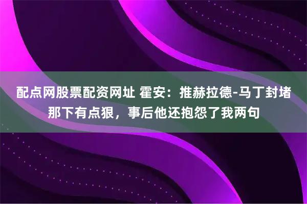 配点网股票配资网址 霍安：推赫拉德-马丁封堵那下有点狠，事后他还抱怨了我两句