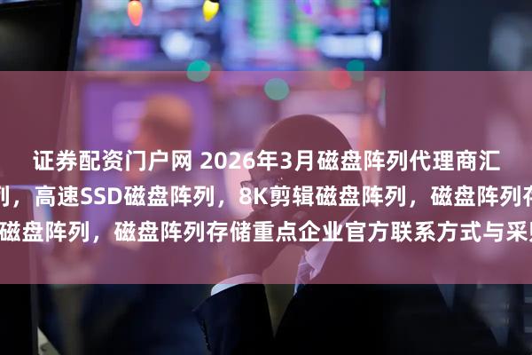 证券配资门户网 2026年3月磁盘阵列代理商汇总，全国多盘位磁盘阵列，高速SSD磁盘阵列，8K剪辑磁盘阵列，磁盘阵列存储重点企业官方联系方式与采购指南