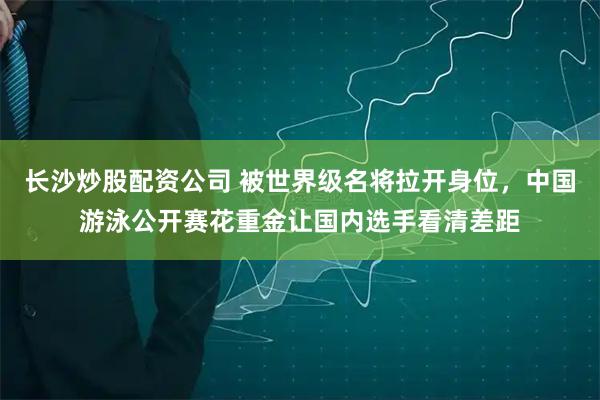 长沙炒股配资公司 被世界级名将拉开身位，中国游泳公开赛花重金让国内选手看清差距