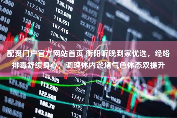配资门户官方网站首页 衡阳听晚到家优选,经络排毒舒缓身心,调理体内淤堵气色体态双提升