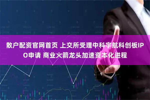 散户配资官网首页 上交所受理中科宇航科创板IPO申请 商业火箭龙头加速资本化进程