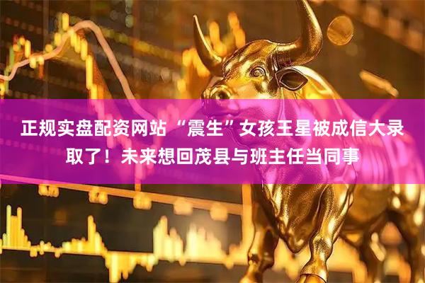 正规实盘配资网站 “震生”女孩王星被成信大录取了！未来想回茂县与班主任当同事